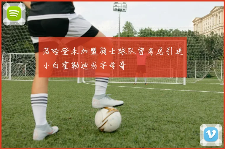 若哈登未加盟骑士球队曾考虑引进小白霍勒迪或字母哥