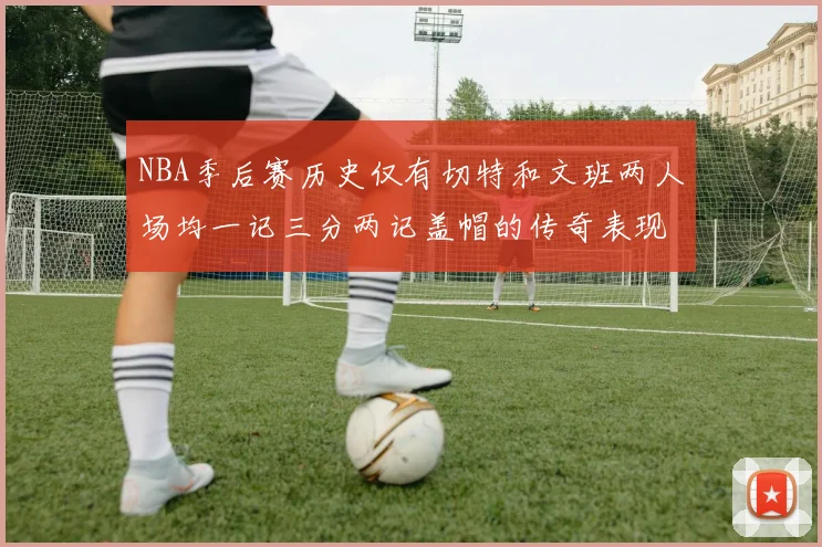 NBA季后赛历史仅有切特和文班两人场均一记三分两记盖帽的传奇表现