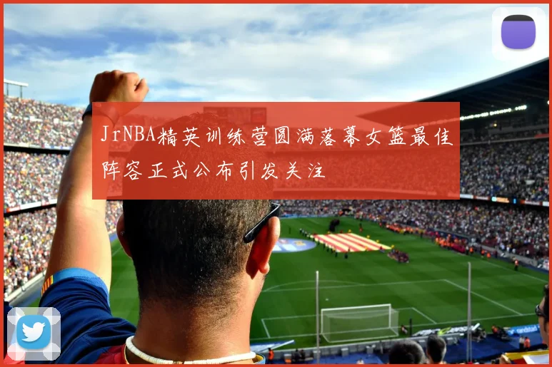 JrNBA精英训练营圆满落幕女篮最佳阵容正式公布引发关注