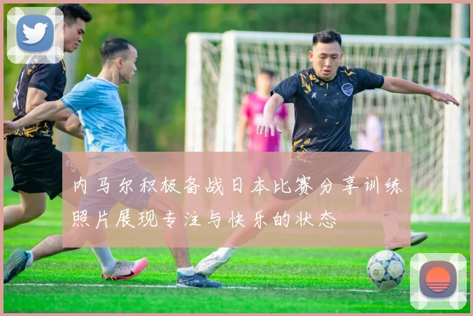 内马尔积极备战日本比赛分享训练照片展现专注与快乐的状态