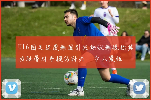 U16国足逆袭韩国引发热议韩媒称其为耻辱对手模仿孙兴慜令人震惊