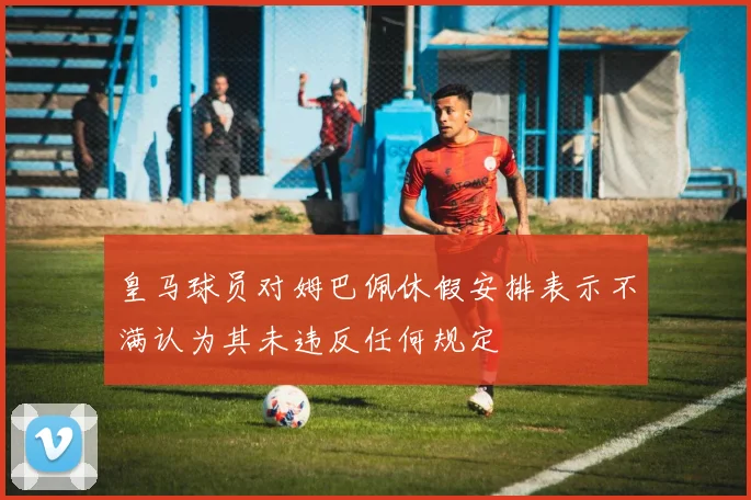 皇马球员对姆巴佩休假安排表示不满认为其未违反任何规定