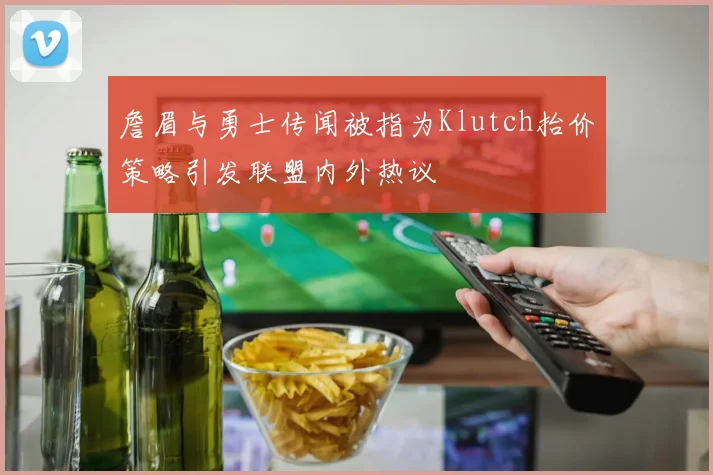 詹眉与勇士传闻被指为Klutch抬价策略引发联盟内外热议