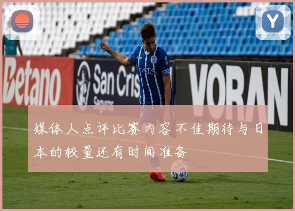 媒体人点评比赛内容不佳期待与日本的较量还有时间准备
