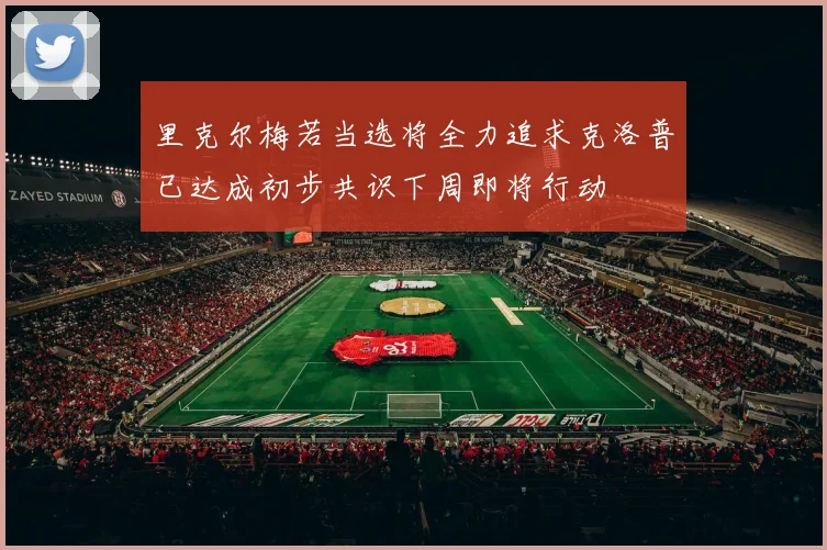 里克尔梅若当选将全力追求克洛普已达成初步共识下周即将行动