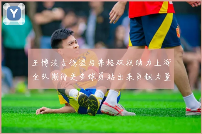 王博谈古德温与弗格双核助力上海全队期待更多球员站出来贡献力量