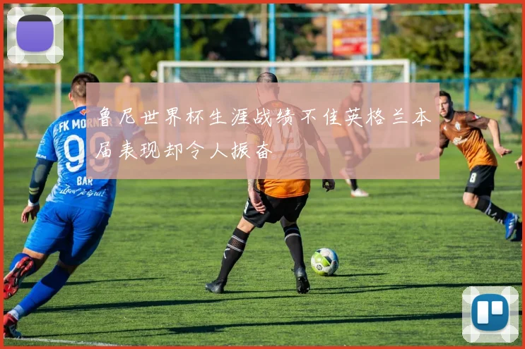 鲁尼世界杯生涯战绩不佳英格兰本届表现却令人振奋