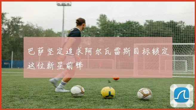 巴萨坚定追求阿尔瓦雷斯目标锁定这位新星前锋