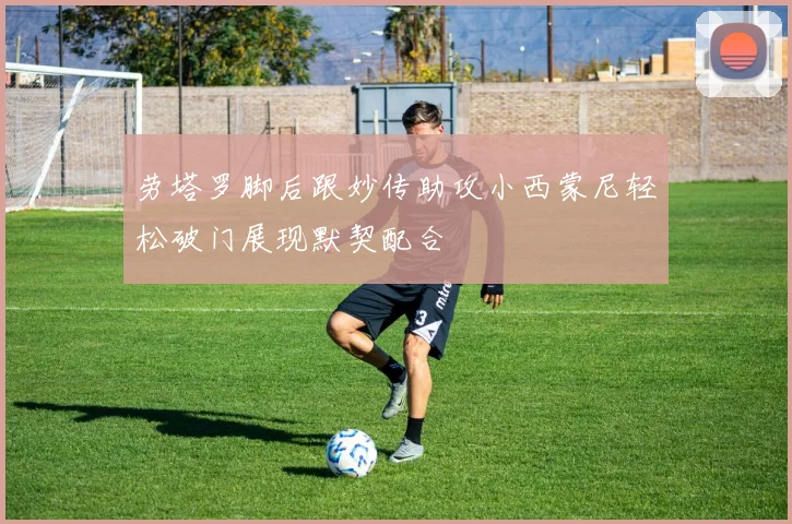劳塔罗脚后跟妙传助攻小西蒙尼轻松破门展现默契配合