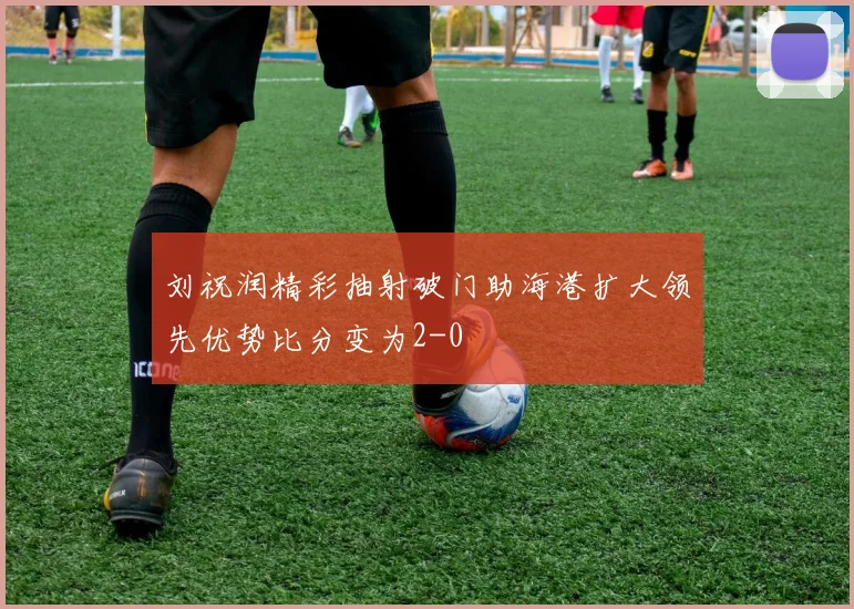 刘祝润精彩抽射破门助海港扩大领先优势比分变为2-0