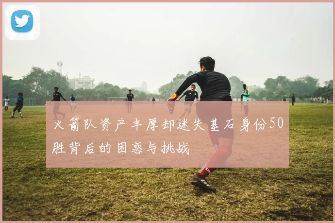 火箭队资产丰厚却迷失基石身份50胜背后的困惑与挑战