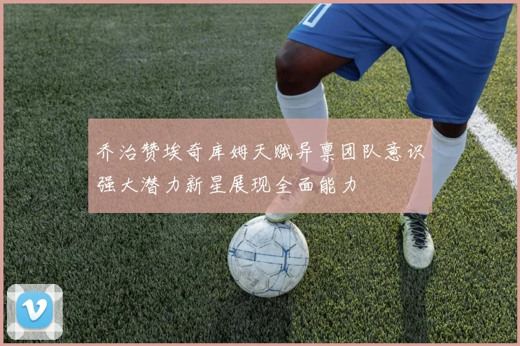 乔治赞埃奇库姆天赋异禀团队意识强大潜力新星展现全面能力