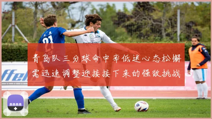 青岛队三分球命中率低迷心态松懈需迅速调整迎接接下来的强敌挑战