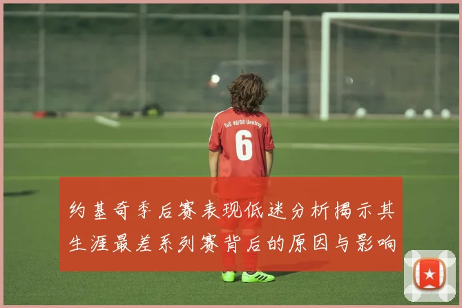 约基奇季后赛表现低迷分析揭示其生涯最差系列赛背后的原因与影响