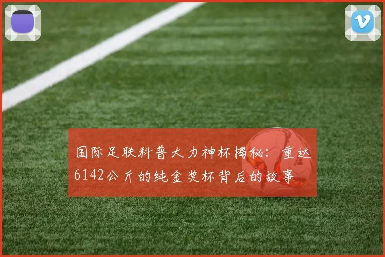 国际足联科普大力神杯揭秘：重达6142公斤的纯金奖杯背后的故事
